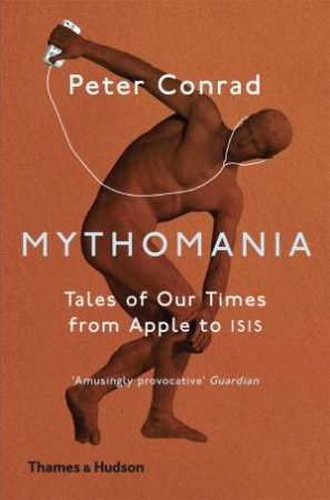 Mythomania: Tales Of Our Times, From Apple To Isis by Peter Conrad