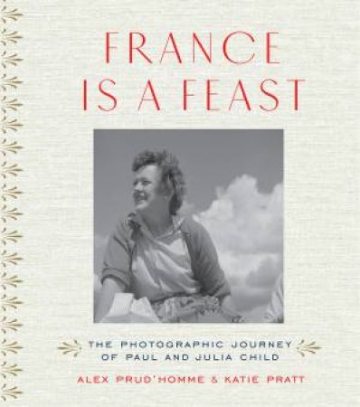 France Is A Feast: The Photographic Memoir Of Paul And Julia Child by Alex Prud'homme