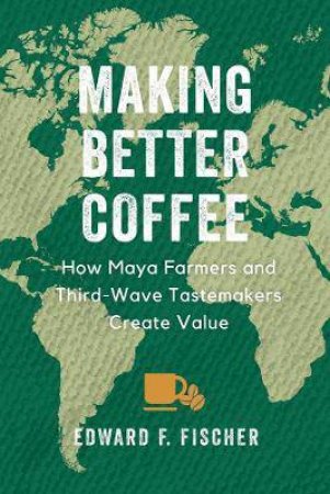 Making Better Coffee: How Maya Farmers And Third Wave Tastemakers Create Value by Edward F. Fischer