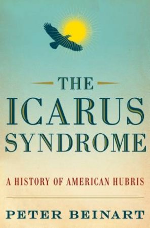 Icarus Syndrome, The: A History of American Hubris by Peter Beinart