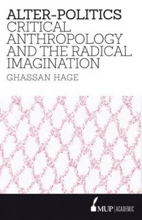 Alter-Politics: Critical Anthropology, Political Passion and the Radical Imagination by Ghassan Hage