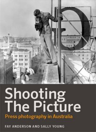 Shooting the Picture: Press photography in Australia by Sally Young & fay Anderson