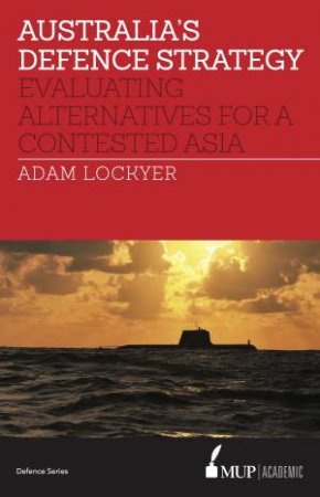 Australia's Defence Strategy: Evaluating Alternatives For A Contested Asia by Adam Lockyer