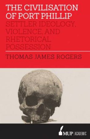 The Civilisation Of Port Phillip: Settler Ideology, Violence, And Rhetorical Possession by Thomas James Rogers