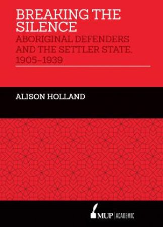 Breaking The Silence: Aboriginal Defenders And The Settler State, 1905-1939 by Alison Holland