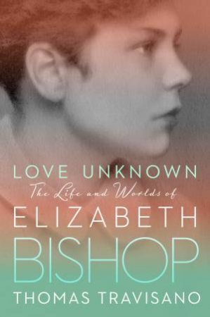 Love Unknown: The Life And Worlds Of Elizabeth Bishop by Thomas Travisano