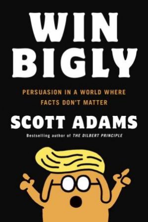 Win Bigly: Persuasion In A World Where Facts Don't Matter by Scott Adams