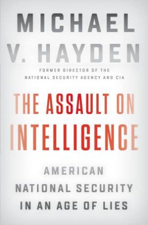 The Assault On Intelligence: American National Security In An Age Of Lies by Michael V. Hayden