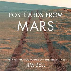 Postcards From Mars: The First Photographer On The Red Planet by Jim Bell