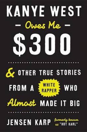 Kanye West Owes Me $300: And Other True Stories from a White Rapper Who Almost Made It Big by Jensen Karp