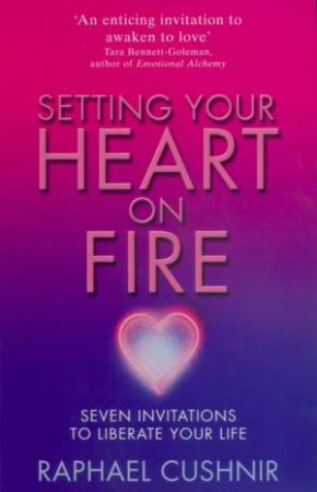 Setting Your Heart On Fire: Seven Invitations To Liberate Your Life by Raphael Cushnir