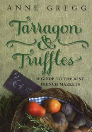 Tarragon And Truffles: A Guide To The Best French Markets by Anne Gregg