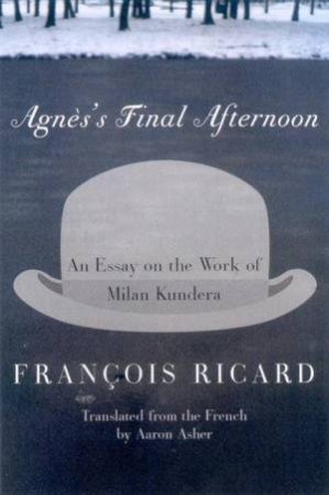 Agnes's Final Afternoon: An Essay On The Work Of Milan Kundera by Francois Ricard