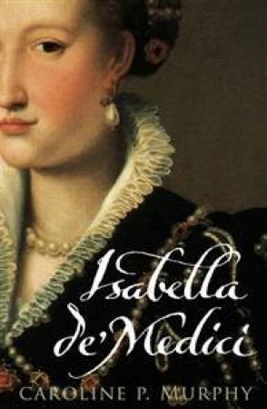 Isabella De'Medici: The Glorious Life And Tragic End Of A Renaissance Princess by Caroline Murphy