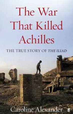 War That Killed Achilles: The True Story of The Iliad by Caroline Alexander