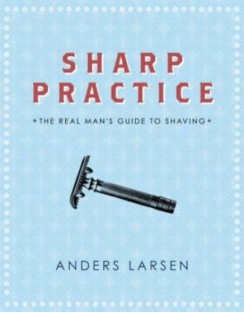 Sharp Practice: The Real Man's Guide To Shaving by Anders Larsen