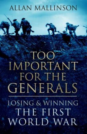 Too Important For The Generals: Losing and Winning the First World War by Allan Mallinson