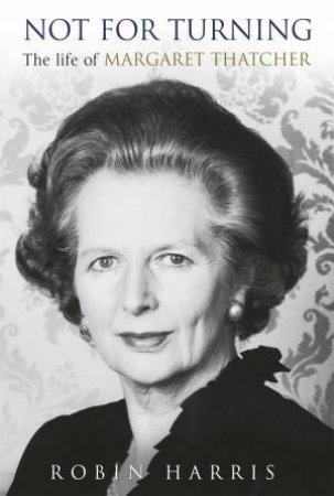 Not For Turning: The Life Of Margaret Thatcher by Robin Harris