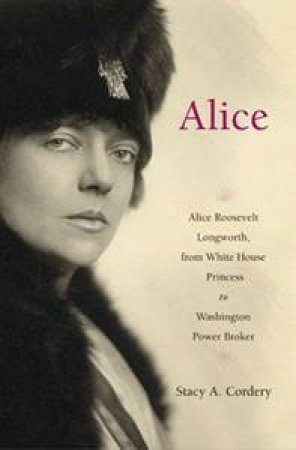 Alice: Alice Roosevel Longworth, From White House Princess To Washington Power Broker by Stacy A Cordery