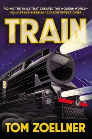 Train: Riding the Rails That Created the Modern World-from the Trans-Siberian to the Southwest Chief by Tom Zoellner