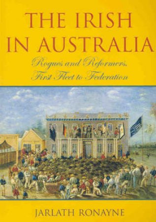 The Irish In Australia: Rogues & Reformers, First Fleet To Federation by Jarlath Ronayne