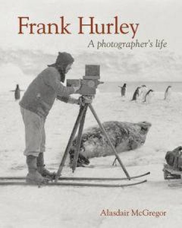 Frank Hurley: A Photographer's Life by Alasdair McGregor