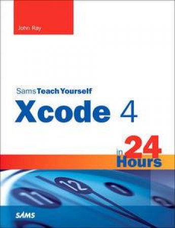 Sams Teach Yourself Xcode 4 in 24 Hours by John Ray