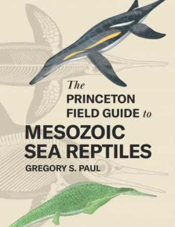 The Princeton Field Guide to Mesozoic Sea Reptiles by Gregory S. Paul