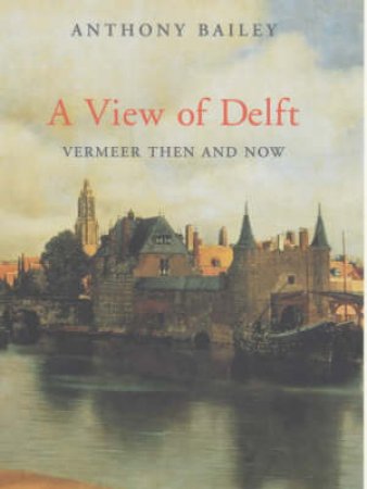 A View Of Delft: Vermeer Then And Now by Anthony Bailey