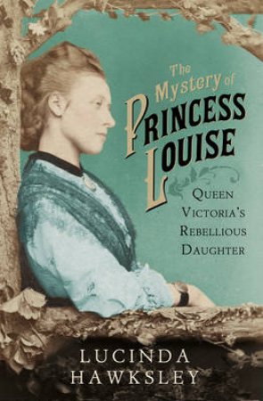 Mystery of Princess Louise, The Queen Victoria's Rebellious Daugh by Lucinda Hawksley