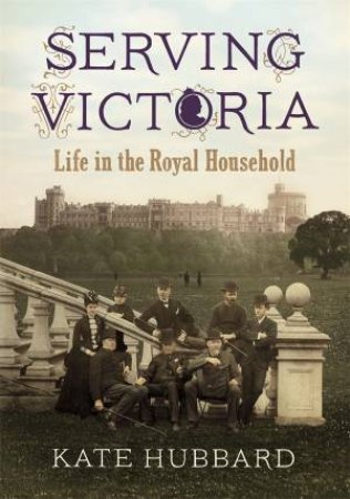 Serving Victoria Life in the Royal Household by Kate Hubbard