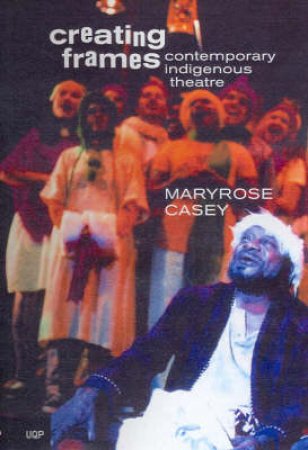 Creating Frames: A History Of Contemporary Indigenous Theatre Production 1967-1997 by Maryrose Casey