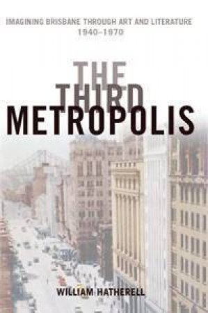 The Third Metropolis: Imagining Brisbane Through Art And Literature: 1940-1970 by Williams Hatherell