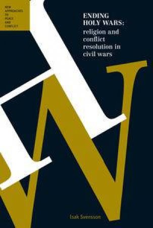 Ending Holy Wars: Religion and Conflict Resolution in Internal Armed Conflict by Isak Svensson