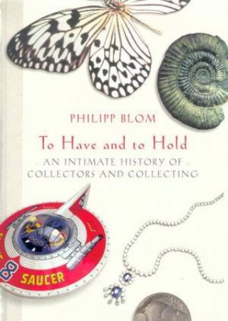 To Have And To Hold: An Intimate History Of Collectors And Collecting by Phillip Blom