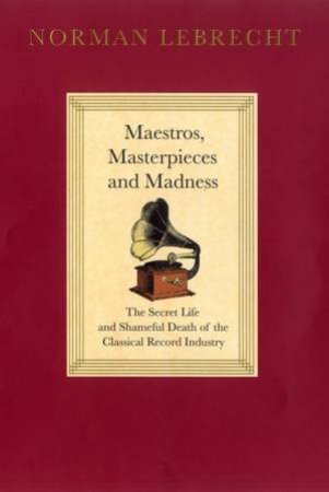 Maestros, Masterpieces And Madness: The Secret Life And Shameful Death Of The Classical Record Industry by Norman Lebrecht