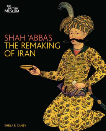 Shah 'abbas and the Remaking of Iran by Sheila Canby