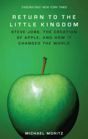 Return To The Little Kingdom: Steve Jobs, the Creation of Apple, and How it Changed the World by MICHAEL MORITZ