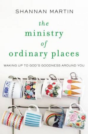 The Ministry Of Ordinary Places: Waking Up To God's Goodness Around You by Shannan Martin