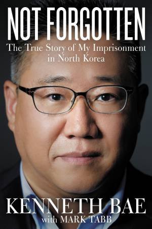 Not Forgotten: The True Story Of My Imprisonment In North Korea by Kenneth Bae & Mark Tabb