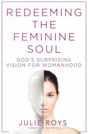 Redeeming The Feminine Soul: God's Surprising Vision For Womanhood by Julie Roys