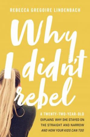 Why I Didn't Rebel: A Twenty-Two-Year-Old Explains Why She Stayed On TheStraight And Narrow - And How Your Kids Can Too by Rebecca Gregoire Lindenbach