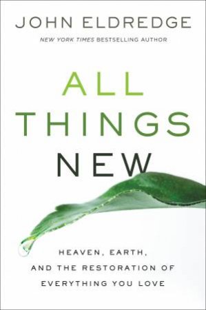 All Things New: Heaven, Earth, And The Restoration Of Everything You Love by John Eldredge