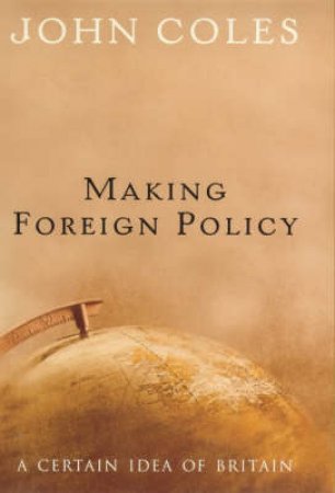 Making Foreign Policy: A Certain Idea Of Britain by John Coles