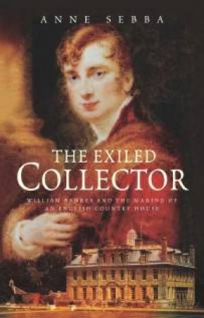 The Exiled Collector: William Bankes And The Making Of An English Country House by Anne Sebba