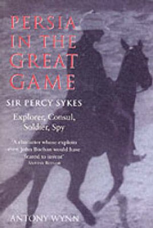 Persia In The Great Game: Sir Percy Sykes: Explorer, Consul, Soldier, Spy by Antony Wynn