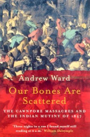 Our Bones Are Scattered: The Cawnpore Massacres And The Indian Mutiny Of 1857 by Andrew Ward