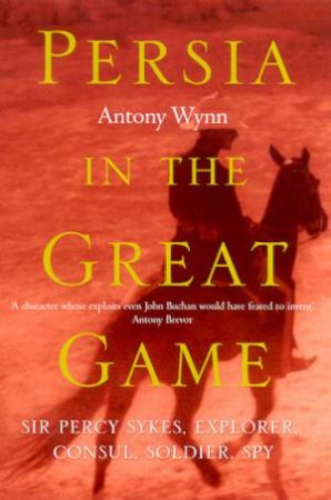 Persia In The Great Game: Sir Percy Sykes: Explorer, Consul, Soldier, Spy by Antony Wynn