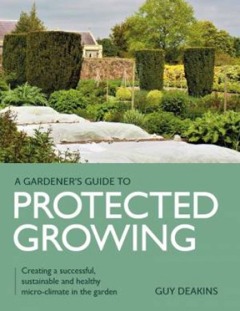 Gardener's Guide To Protected Growing: Creating A Successful, Sustainable And Healthy Micro-Climate In The Garden by Guy Deakins