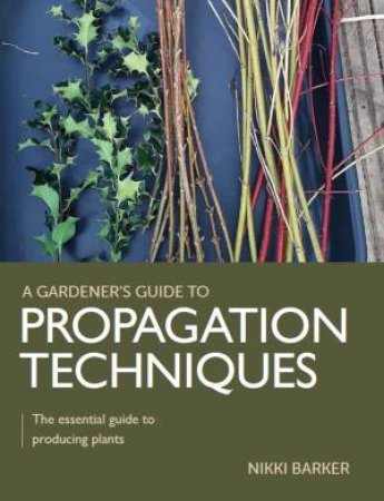 Gardener's Guide To Propagation Techniques: The Essential Guide To Producing Plants by Nikki Barker